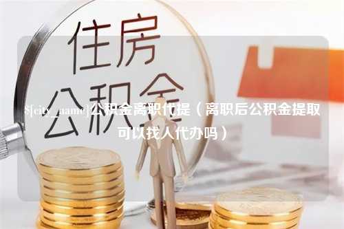 温县公积金离职代提（离职后公积金提取可以找人代办吗）