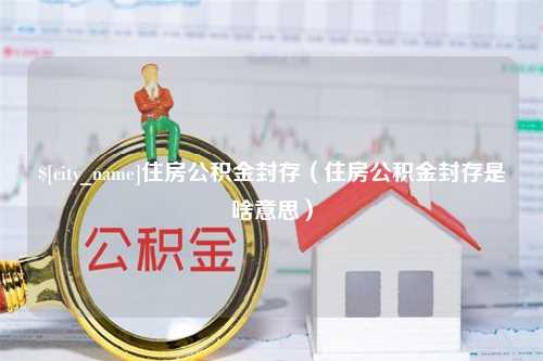 温县住房公积金封存（住房公积金封存是啥意思）